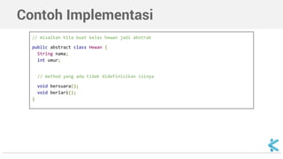 Contoh Implementasi 
// misalkan kita buat kelas hewan jadi abstrak 
public abstract class Hewan { 
String nama; 
int umur; 
// method yang ada tidak didefinisikan isinya 
void bersuara(); 
void berlari(); 
} 
 