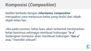 Komposisi (Composition) 
Sedikit berbeda dengan inheritance, composition 
merupakan cara menyusun kelas yang terdiri dari objek-objek 
kelas lain. 
Jika pada turunan, kelas baru akan terbentuk berdasarkan 
kelas basisnya sehingga membuat hubungan “is-a”. 
Sedangkan kompsisi akan membuat hubungan “has-a” 
atau “memiliki sebuah”. 
 