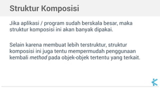 Struktur Komposisi 
Jika aplikasi / program sudah berskala besar, maka 
struktur komposisi ini akan banyak dipakai. 
Selain karena membuat lebih terstruktur, struktur 
komposisi ini juga tentu mempermudah penggunaan 
kembali method pada objek-objek tertentu yang terkait. 
 