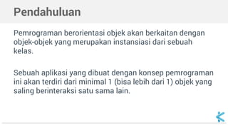 Pendahuluan 
Pemrograman berorientasi objek akan berkaitan dengan 
objek-objek yang merupakan instansiasi dari sebuah 
kelas. 
Sebuah aplikasi yang dibuat dengan konsep pemrograman 
ini akan terdiri dari minimal 1 (bisa lebih dari 1) objek yang 
saling berinteraksi satu sama lain. 
 