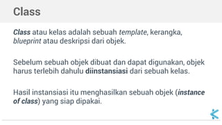 Class 
Class atau kelas adalah sebuah template, kerangka, 
blueprint atau deskripsi dari objek. 
Sebelum sebuah objek dibuat dan dapat digunakan, objek 
harus terlebih dahulu diinstansiasi dari sebuah kelas. 
Hasil instansiasi itu menghasilkan sebuah objek (instance 
of class) yang siap dipakai. 
 