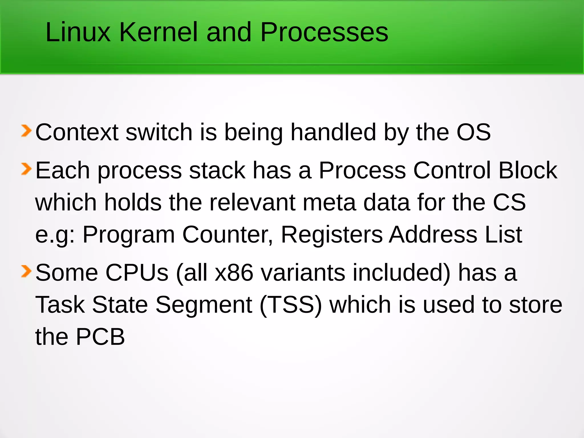 Linux Kernel and Processes
Context switch is being handled by the OS
Each process stack has a Process Control Block
which holds the relevant meta data for the CS
e.g: Program Counter, Registers Address List
Some CPUs (all x86 variants included) has a
Task State Segment (TSS) which is used to store
the PCB
 