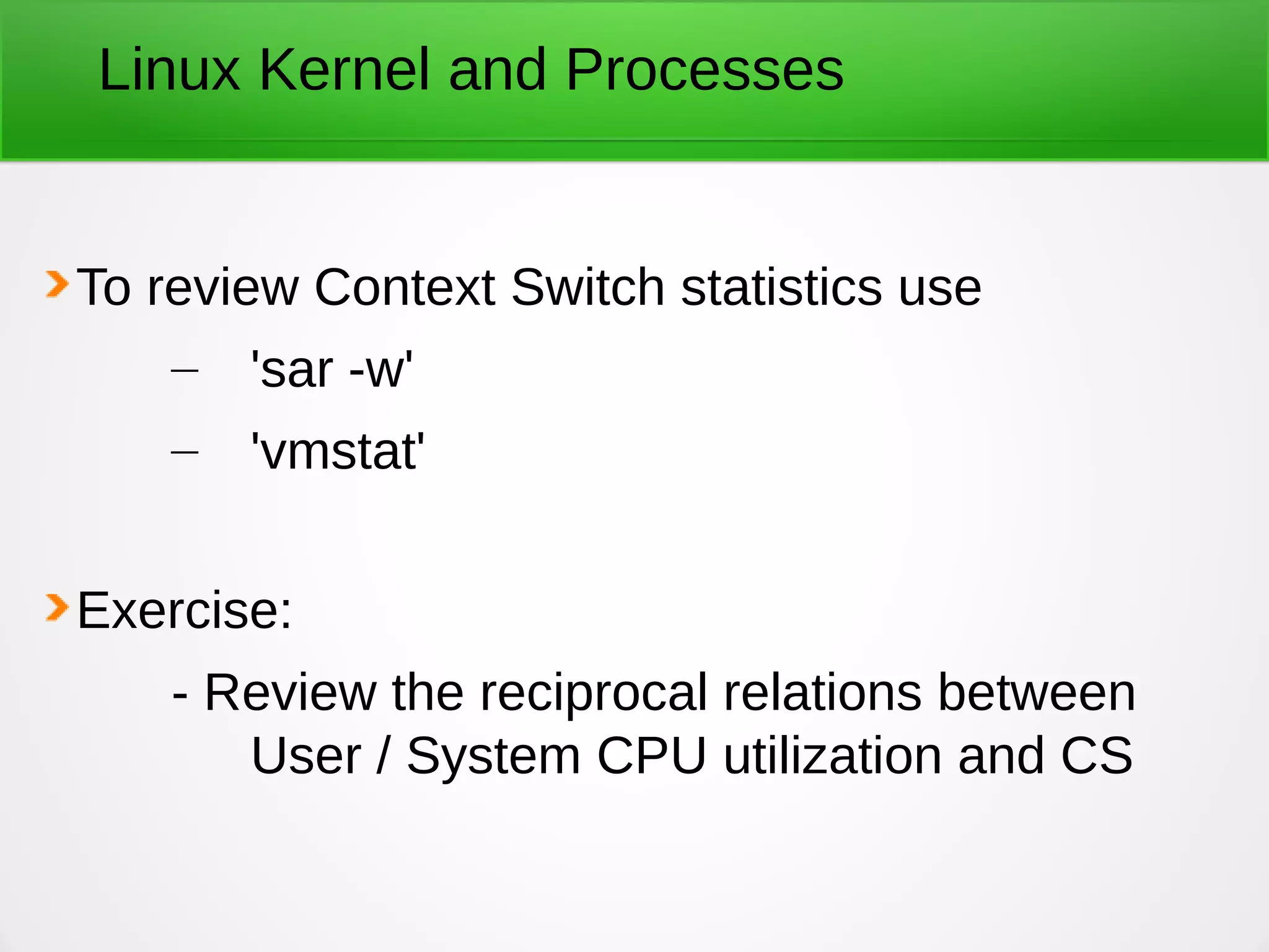 Linux Kernel and Processes
To review Context Switch statistics use
– 'sar -w'
– 'vmstat'
Exercise:
- Review the reciprocal relations between
User / System CPU utilization and CS
 