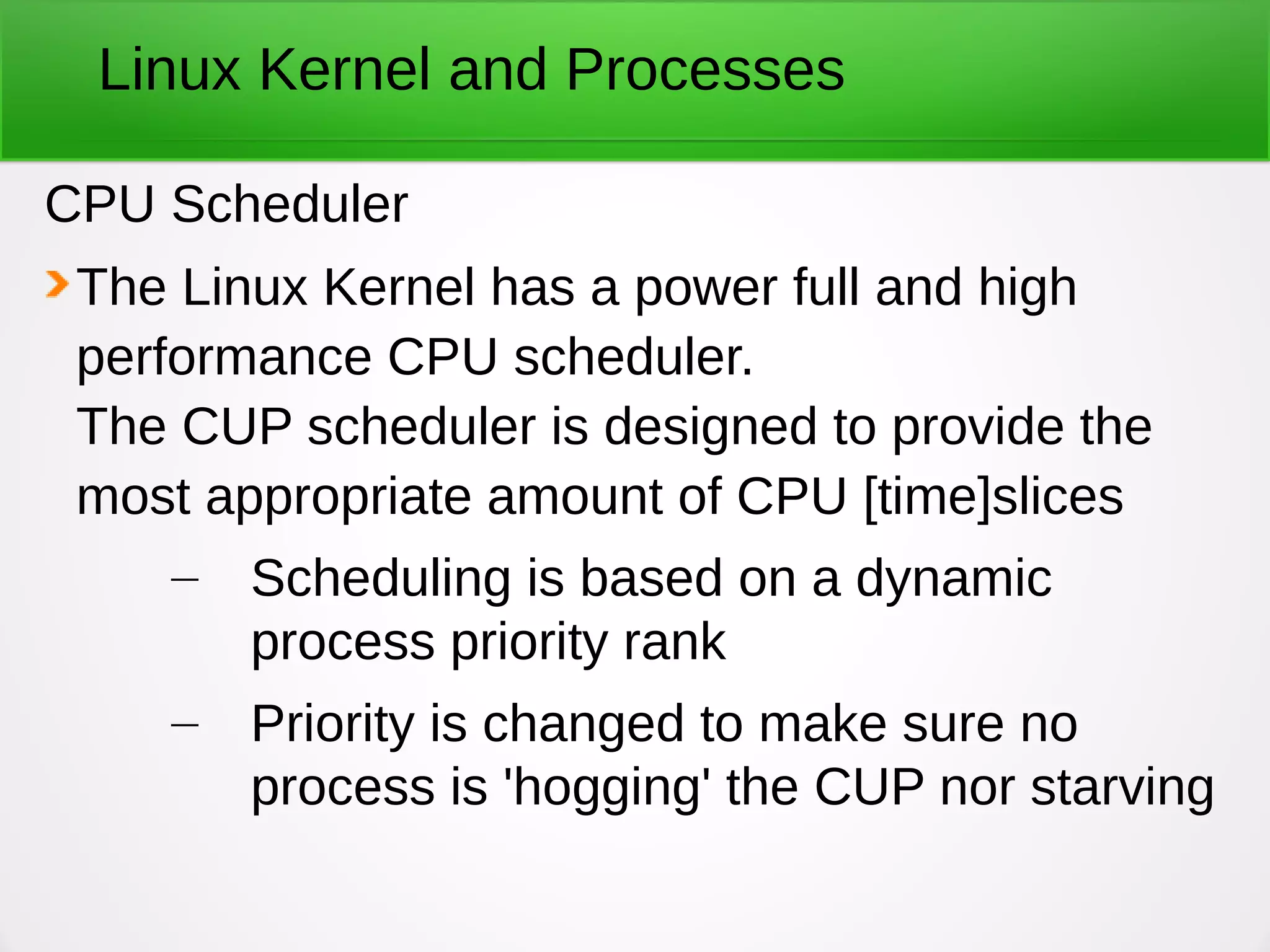 Linux Kernel and Processes
CPU Scheduler
The Linux Kernel has a power full and high
performance CPU scheduler.
The CUP scheduler is designed to provide the
most appropriate amount of CPU [time]slices
– Scheduling is based on a dynamic
process priority rank
– Priority is changed to make sure no
process is 'hogging' the CUP nor starving
 