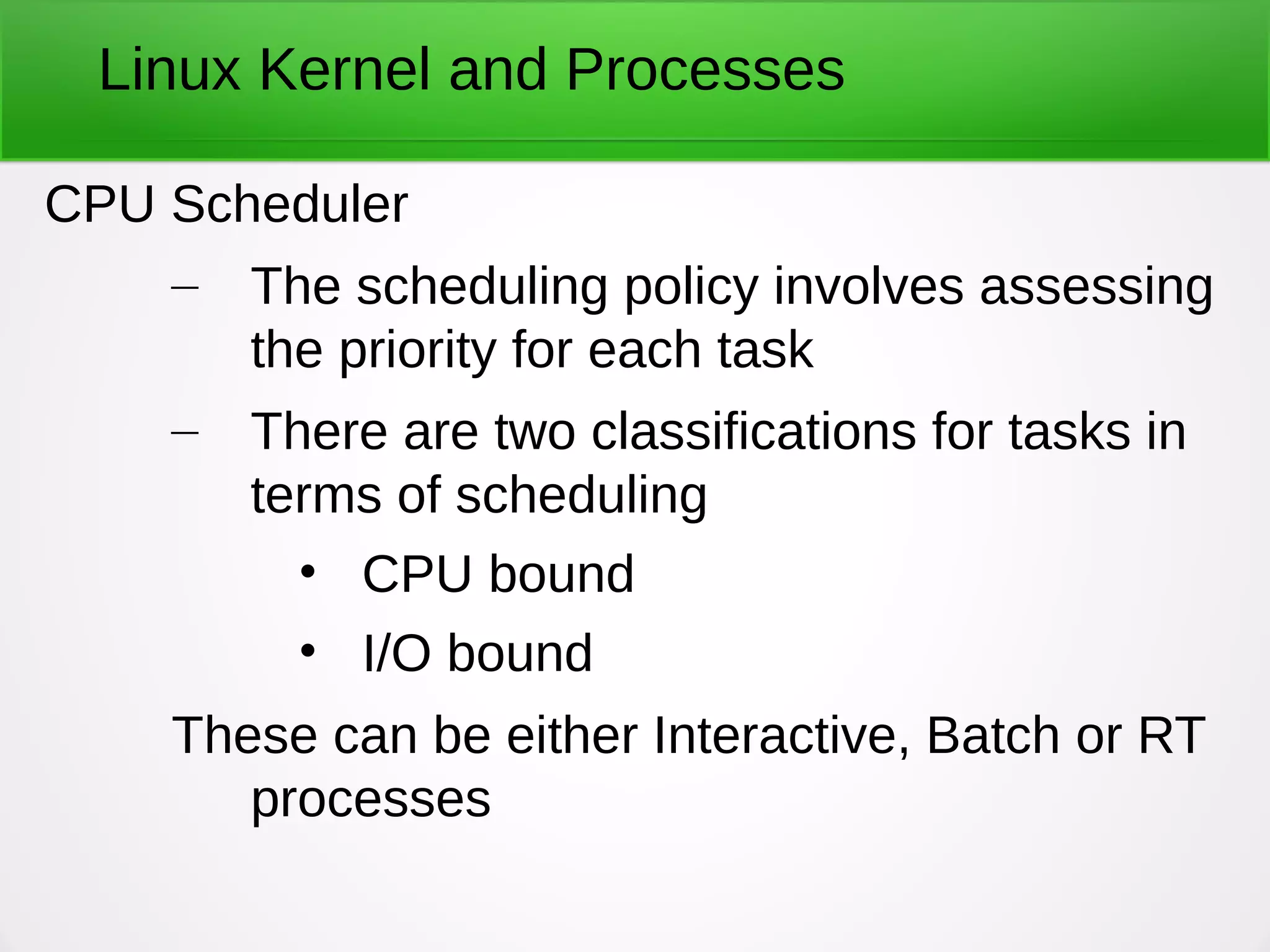 Linux Kernel and Processes
CPU Scheduler
– The scheduling policy involves assessing
the priority for each task
– There are two classifications for tasks in
terms of scheduling
• CPU bound
• I/O bound
These can be either Interactive, Batch or RT
processes
 