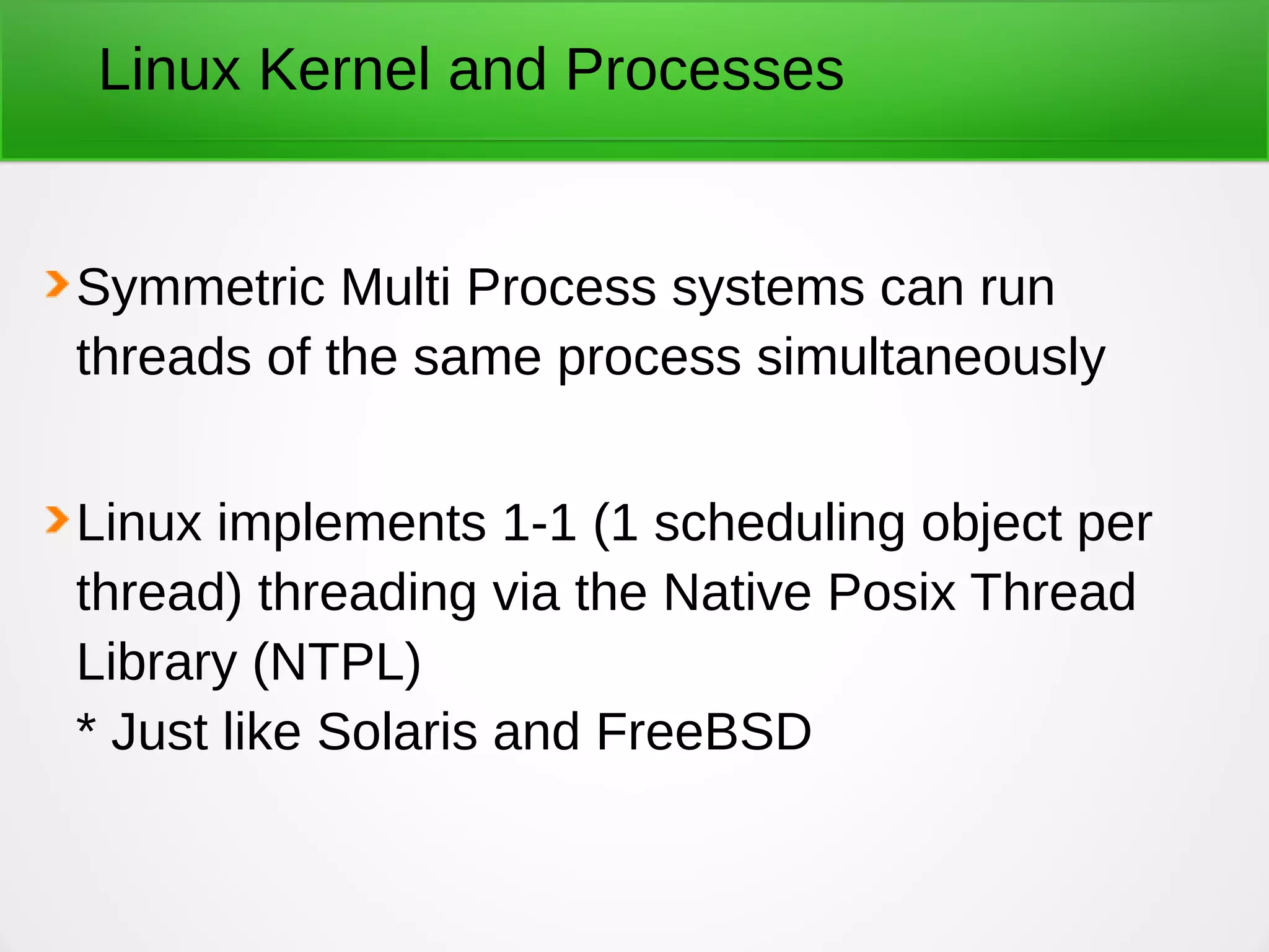 Linux Kernel and Processes
Symmetric Multi Process systems can run
threads of the same process simultaneously
Linux implements 1-1 (1 scheduling object per
thread) threading via the Native Posix Thread
Library (NTPL)
* Just like Solaris and FreeBSD
 