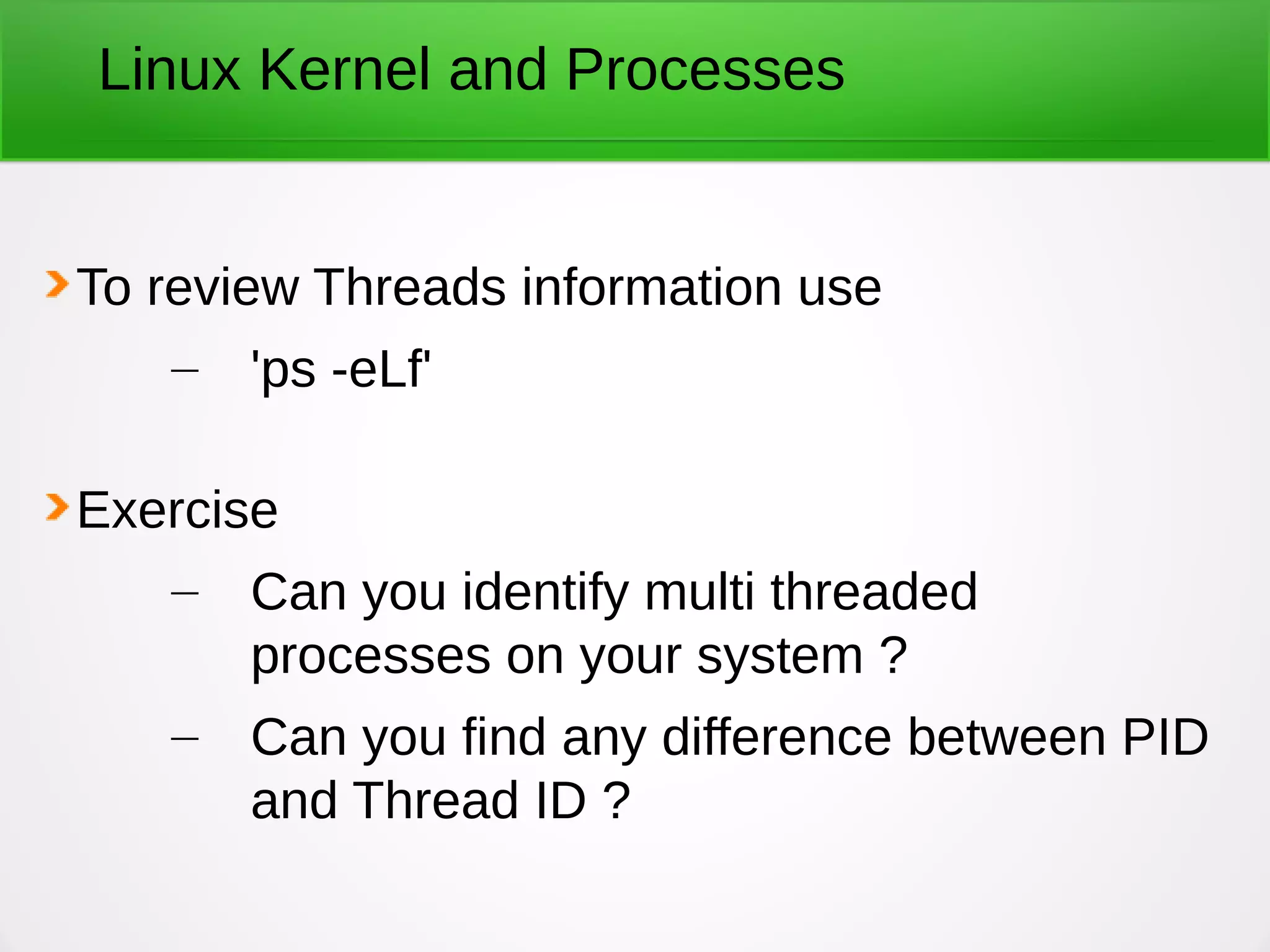 Linux Kernel and Processes
To review Threads information use
– 'ps -eLf'
Exercise
– Can you identify multi threaded
processes on your system ?
– Can you find any difference between PID
and Thread ID ?
 