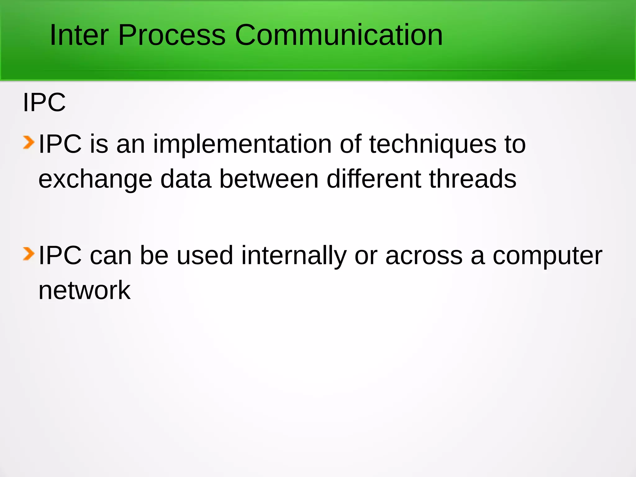 Inter Process Communication
IPC
IPC is an implementation of techniques to
exchange data between different threads
IPC can be used internally or across a computer
network
 