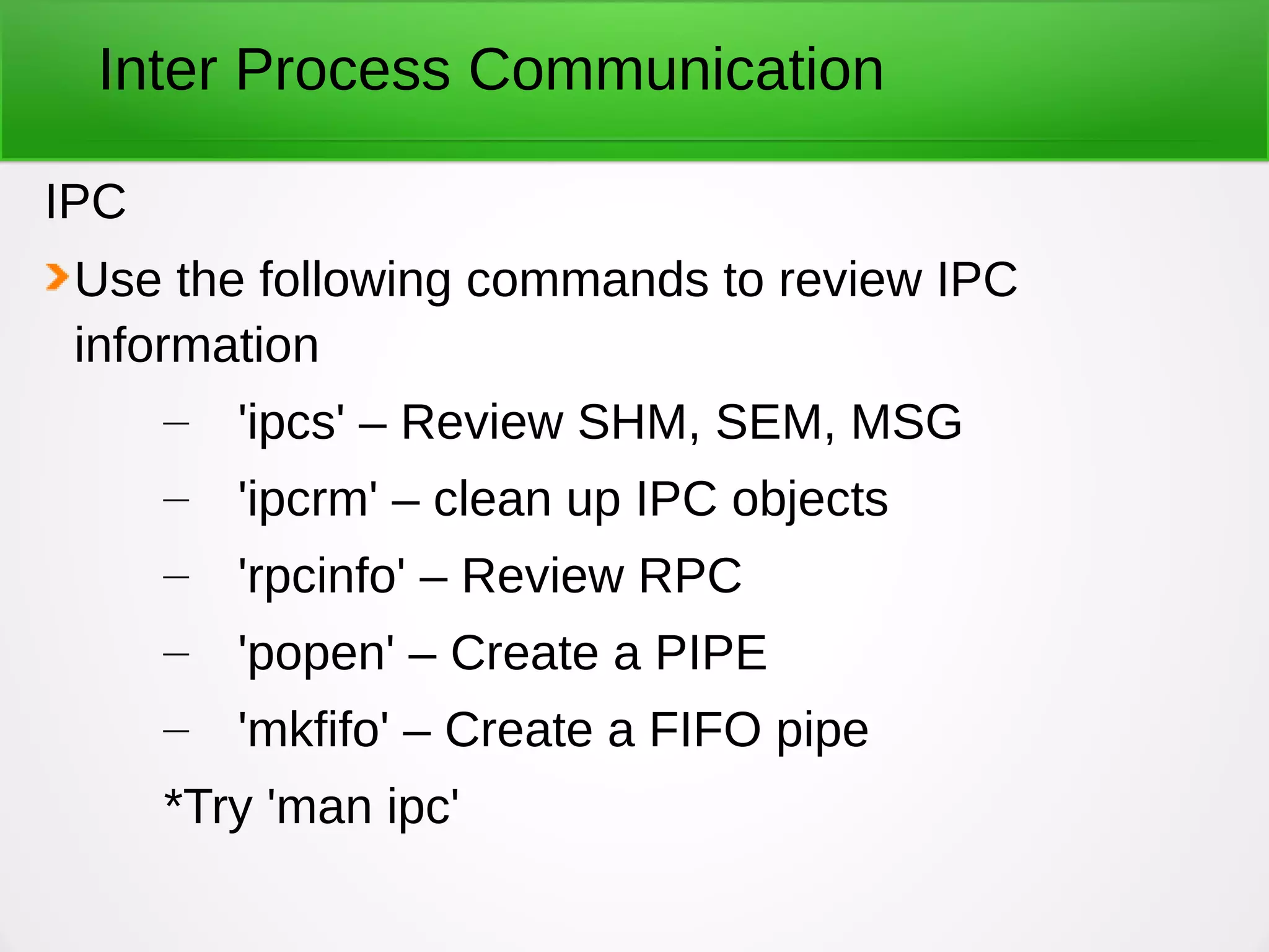 Inter Process Communication
IPC
Use the following commands to review IPC
information
– 'ipcs' – Review SHM, SEM, MSG
– 'ipcrm' – clean up IPC objects
– 'rpcinfo' – Review RPC
– 'popen' – Create a PIPE
– 'mkfifo' – Create a FIFO pipe
*Try 'man ipc'
 