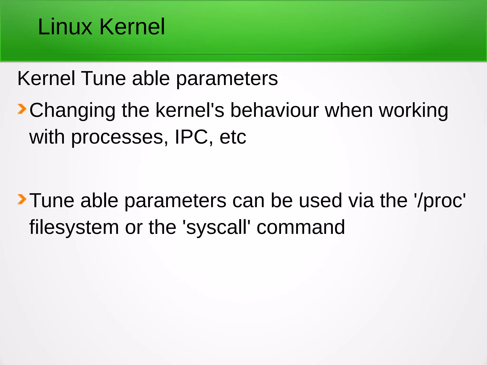 Linux Kernel
Kernel Tune able parameters
Changing the kernel's behaviour when working
with processes, IPC, etc
Tune able parameters can be used via the '/proc'
filesystem or the 'syscall' command
 
