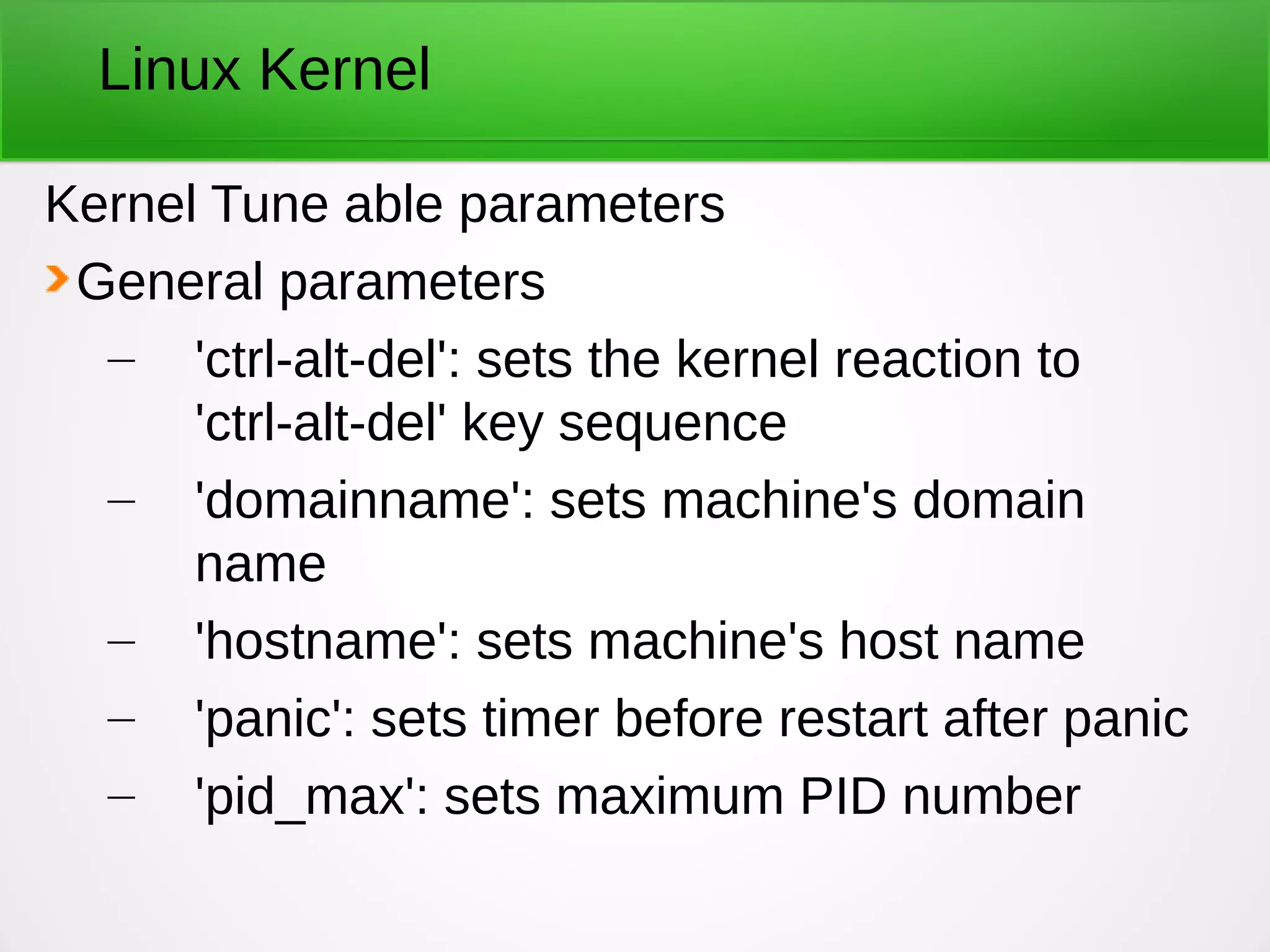 Linux Kernel
Kernel Tune able parameters
General parameters
– 'ctrl-alt-del': sets the kernel reaction to
'ctrl-alt-del' key sequence
– 'domainname': sets machine's domain
name
– 'hostname': sets machine's host name
– 'panic': sets timer before restart after panic
– 'pid_max': sets maximum PID number
 