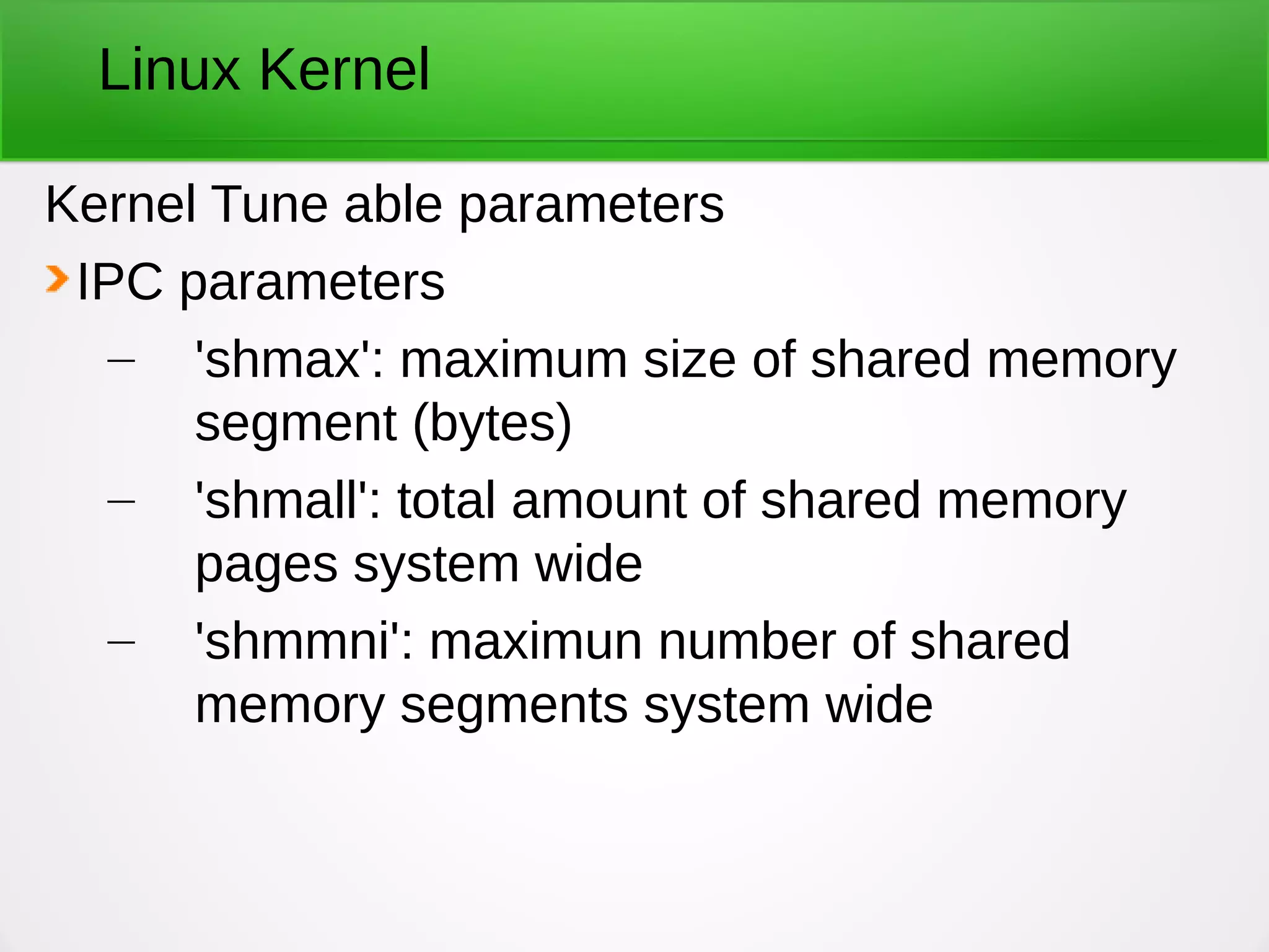 Linux Kernel
Kernel Tune able parameters
IPC parameters
– 'shmax': maximum size of shared memory
segment (bytes)
– 'shmall': total amount of shared memory
pages system wide
– 'shmmni': maximun number of shared
memory segments system wide
 