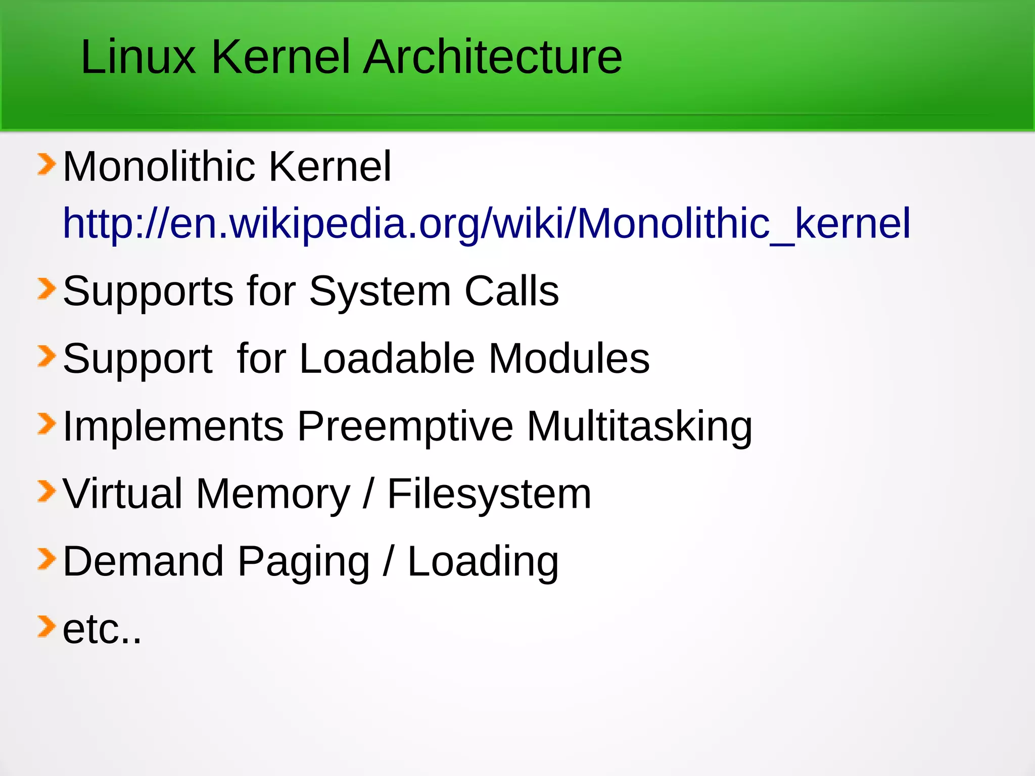 Linux Kernel Architecture
Monolithic Kernel
http://en.wikipedia.org/wiki/Monolithic_kernel
Supports for System Calls
Support for Loadable Modules
Implements Preemptive Multitasking
Virtual Memory / Filesystem
Demand Paging / Loading
etc..
 