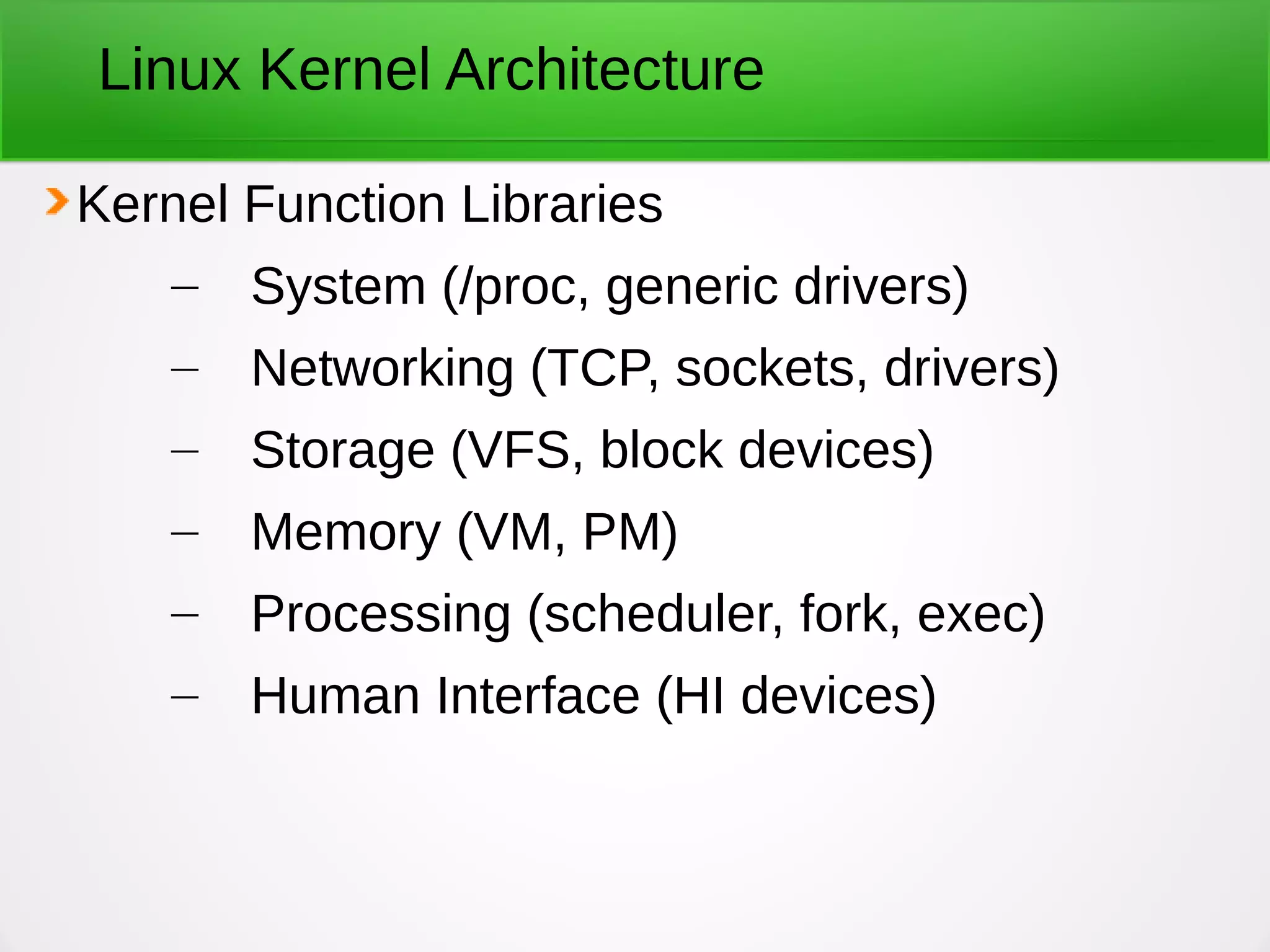Linux Kernel Architecture
Kernel Function Libraries
– System (/proc, generic drivers)
– Networking (TCP, sockets, drivers)
– Storage (VFS, block devices)
– Memory (VM, PM)
– Processing (scheduler, fork, exec)
– Human Interface (HI devices)
 