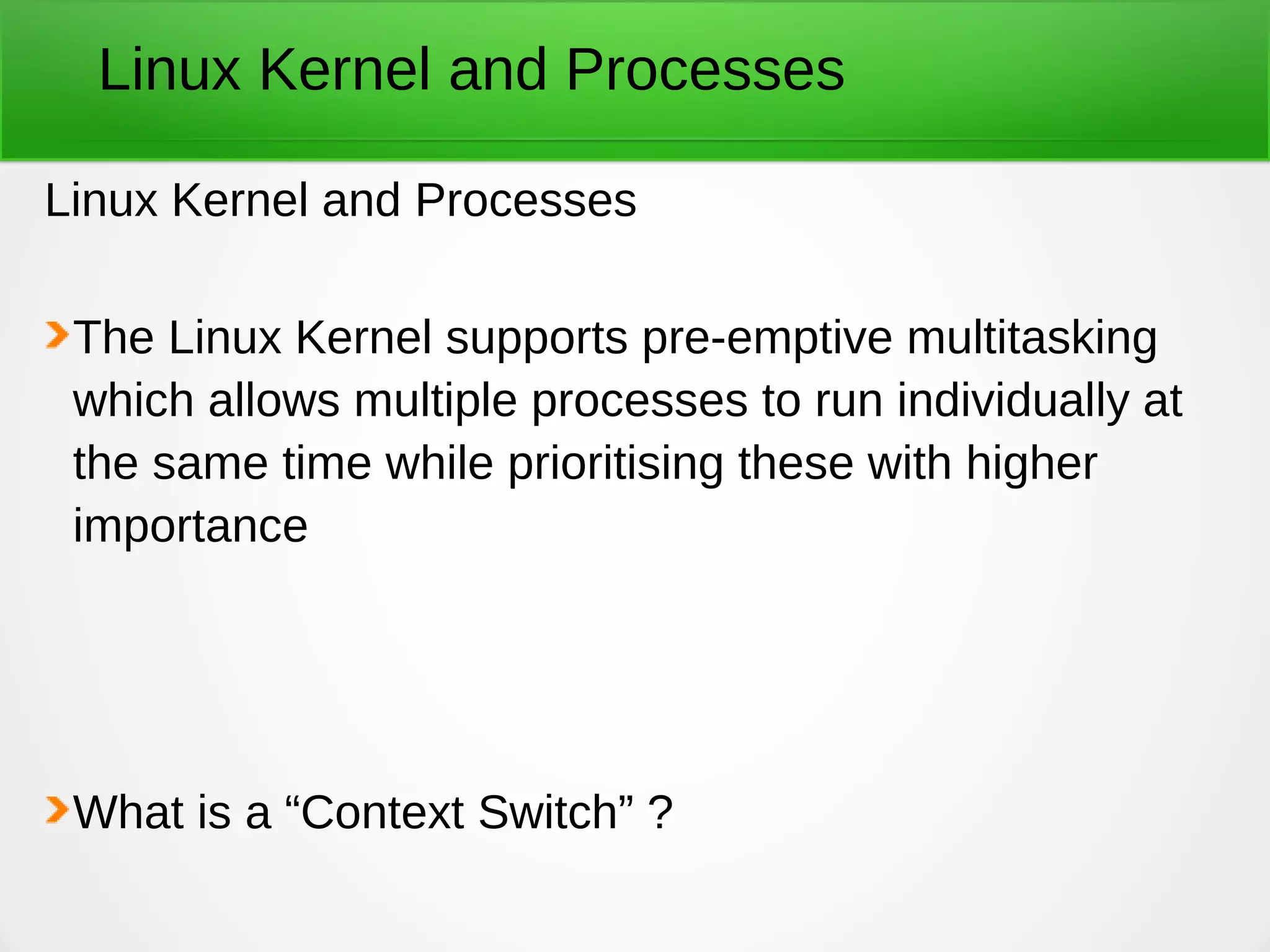 Linux Kernel and Processes
Linux Kernel and Processes
The Linux Kernel supports pre-emptive multitasking
which allows multiple processes to run individually at
the same time while prioritising these with higher
importance
What is a “Context Switch” ?
 