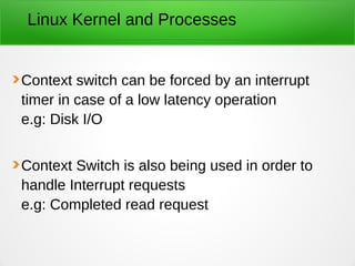 Linux Kernel and Processes
Context switch can be forced by an interrupt
timer in case of a low latency operation
e.g: Disk I/O
Context Switch is also being used in order to
handle Interrupt requests
e.g: Completed read request
 