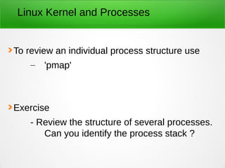 Linux Kernel and Processes
To review an individual process structure use
– 'pmap'
Exercise
- Review the structure of several processes.
Can you identify the process stack ?
 