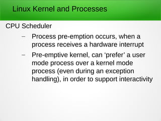 Linux Kernel and Processes
CPU Scheduler
– Process pre-emption occurs, when a
process receives a hardware interrupt
– Pre-emptive kernel, can ‘prefer’ a user
mode process over a kernel mode
process (even during an exception
handling), in order to support interactivity
 