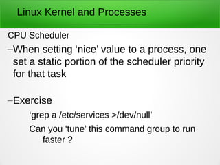 Linux Kernel and Processes
CPU Scheduler
–When setting ‘nice’ value to a process, one
set a static portion of the scheduler priority
for that task
–Exercise
‘grep a /etc/services >/dev/null’
Can you ‘tune’ this command group to run
faster ?
 
