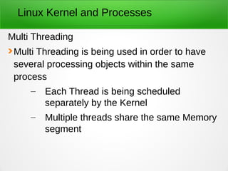 Linux Kernel and Processes
Multi Threading
Multi Threading is being used in order to have
several processing objects within the same
process
– Each Thread is being scheduled
separately by the Kernel
– Multiple threads share the same Memory
segment
 