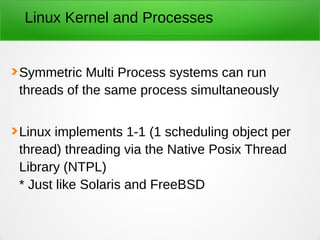 Linux Kernel and Processes
Symmetric Multi Process systems can run
threads of the same process simultaneously
Linux implements 1-1 (1 scheduling object per
thread) threading via the Native Posix Thread
Library (NTPL)
* Just like Solaris and FreeBSD
 