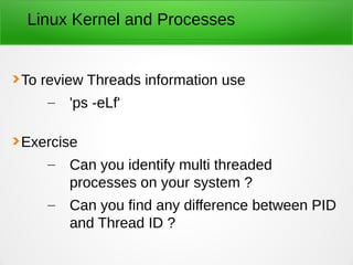 Linux Kernel and Processes
To review Threads information use
– 'ps -eLf'
Exercise
– Can you identify multi threaded
processes on your system ?
– Can you find any difference between PID
and Thread ID ?
 