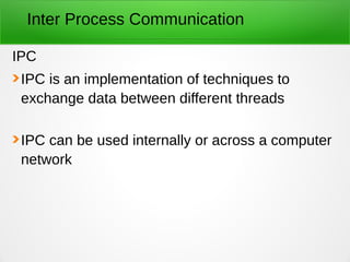 Inter Process Communication
IPC
IPC is an implementation of techniques to
exchange data between different threads
IPC can be used internally or across a computer
network
 