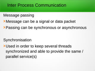 Inter Process Communication
Message passing
Message can be a signal or data packet
Passing can be synchronous or asynchronous
Synchronisation
Used in order to keep several threads
synchronized and able to provide the same /
parallel service(s)
 