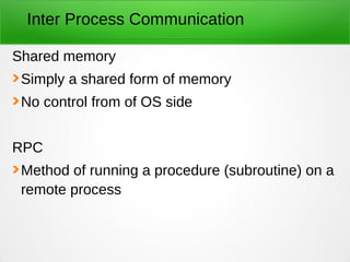 Inter Process Communication
Shared memory
Simply a shared form of memory
No control from of OS side
RPC
Method of running a procedure (subroutine) on a
remote process
 