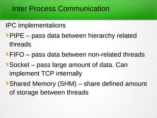 Inter Process Communication
IPC implementations
PIPE – pass data between hierarchy related
threads
FIFO – pass data between non-related threads
Socket – pass large amount of data. Can
implement TCP internally
Shared Memory (SHM) – share defined amount
of storage between threads
 