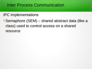 Inter Process Communication
IPC implementations
Semaphore (SEM) – shared abstract data (like a
class) used to control access on a shared
resource
 