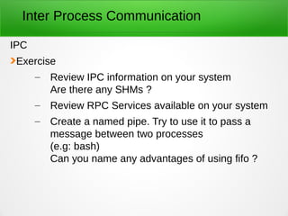 Inter Process Communication
IPC
Exercise
– Review IPC information on your system
Are there any SHMs ?
– Review RPC Services available on your system
– Create a named pipe. Try to use it to pass a
message between two processes
(e.g: bash)
Can you name any advantages of using fifo ?
 