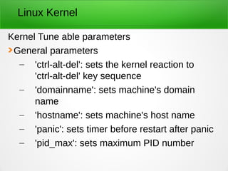 Linux Kernel
Kernel Tune able parameters
General parameters
– 'ctrl-alt-del': sets the kernel reaction to
'ctrl-alt-del' key sequence
– 'domainname': sets machine's domain
name
– 'hostname': sets machine's host name
– 'panic': sets timer before restart after panic
– 'pid_max': sets maximum PID number
 