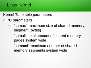 Linux Kernel
Kernel Tune able parameters
IPC parameters
– 'shmax': maximum size of shared memory
segment (bytes)
– 'shmall': total amount of shared memory
pages system wide
– 'shmmni': maximun number of shared
memory segments system wide
 