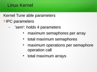 Linux Kernel
Kernel Tune able parameters
IPC parameters
– 'sem': holds 4 parameters
• maximum semaphores per array
• total maximum semaphores
• maximum operations per semaphore
operation call
• total maximum arrays
 