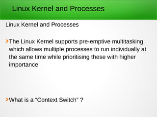 Linux Kernel and Processes
Linux Kernel and Processes
The Linux Kernel supports pre-emptive multitasking
which allows multiple processes to run individually at
the same time while prioritising these with higher
importance
What is a “Context Switch” ?
 