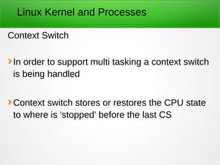 Linux Kernel and Processes
Context Switch
In order to support multi tasking a context switch
is being handled
Context switch stores or restores the CPU state
to where is 'stopped' before the last CS
 