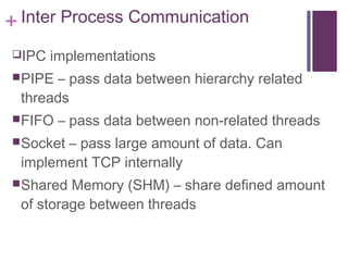 + Inter Process Communication
IPC implementations
PIPE – pass data between hierarchy related
threads
FIFO – pass data between non-related threads
Socket – pass large amount of data. Can
implement TCP internally
Shared Memory (SHM) – share defined amount
of storage between threads
 