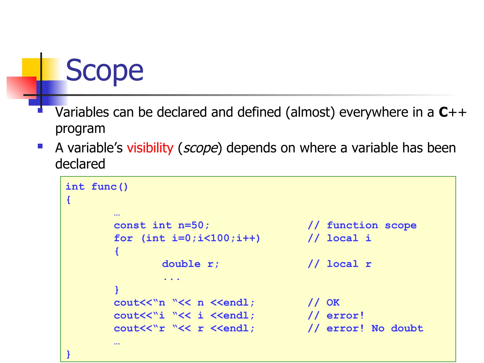 Scope  Variables can be declared and defined (almost) everywhere in a C++ program  A variable’s visibility (scope) depends on where a variable has been declared int func() { … const int n=50; // function scope for (int i=0;i<100;i++) // local i { double r; // local r ... } cout<<“n “<< n <<endl; // OK cout<<“i “<< i <<endl; // error! cout<<“r “<< r <<endl; // error! No doubt … } 