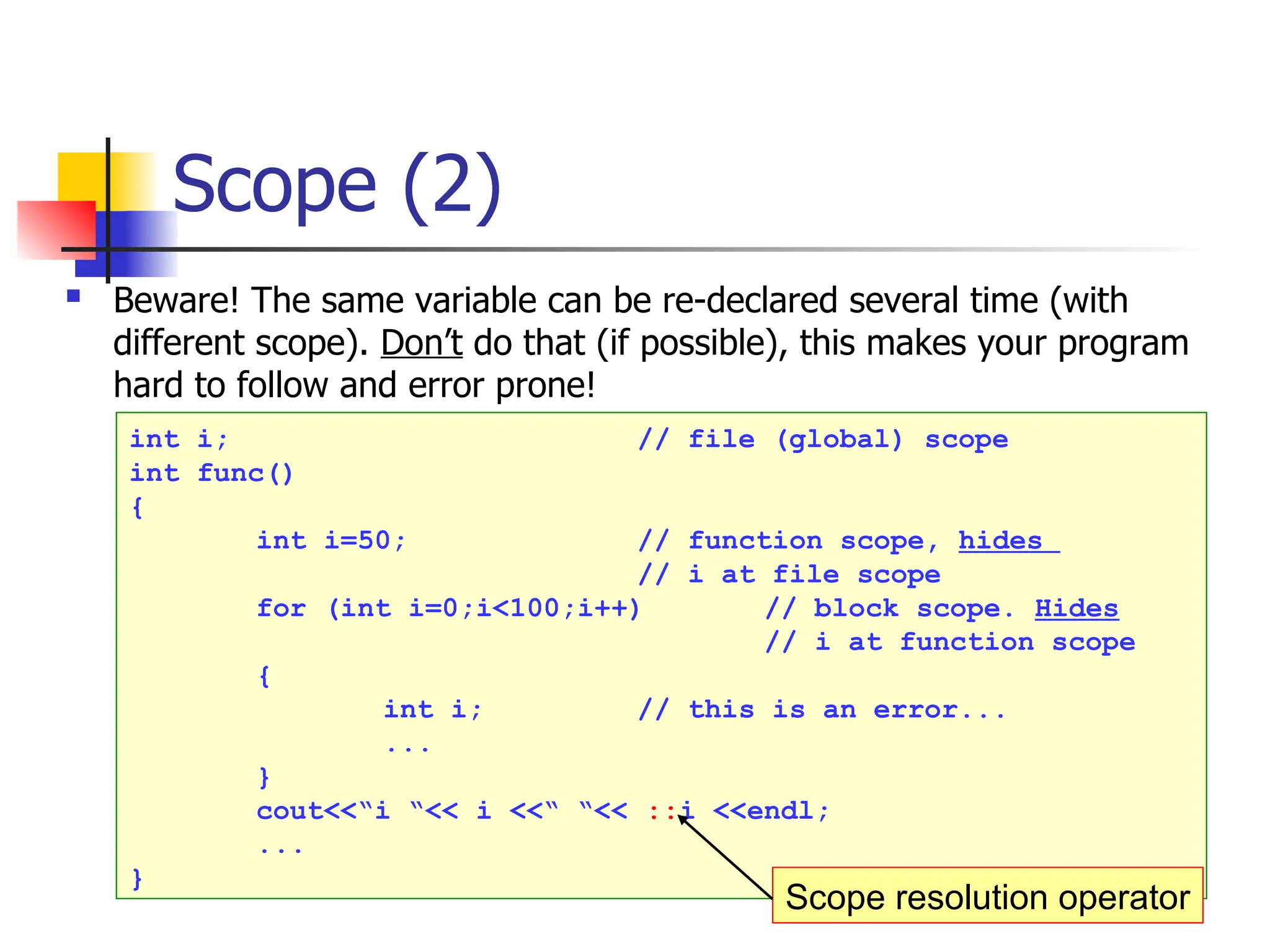 Scope (2)  Beware! The same variable can be re-declared several time (with different scope). Don’t do that (if possible), this makes your program hard to follow and error prone! int i; // file (global) scope int func() { int i=50; // function scope, hides // i at file scope for (int i=0;i<100;i++) // block scope. Hides // i at function scope { int i; // this is an error... ... } cout<<“i “<< i <<“ “<< ::i <<endl; ... } Scope resolution operator 