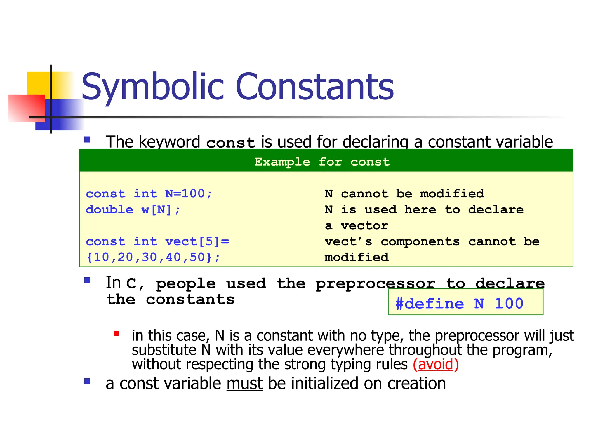 Symbolic Constants  The keyword const is used for declaring a constant variable  In C, people used the preprocessor to declare the constants  in this case, N is a constant with no type, the preprocessor will just substitute N with its value everywhere throughout the program, without respecting the strong typing rules (avoid)  a const variable must be initialized on creation const int N=100; N cannot be modified double w[N]; N is used here to declare a vector const int vect[5]= vect’s components cannot be {10,20,30,40,50}; modified Example for const #define N 100 