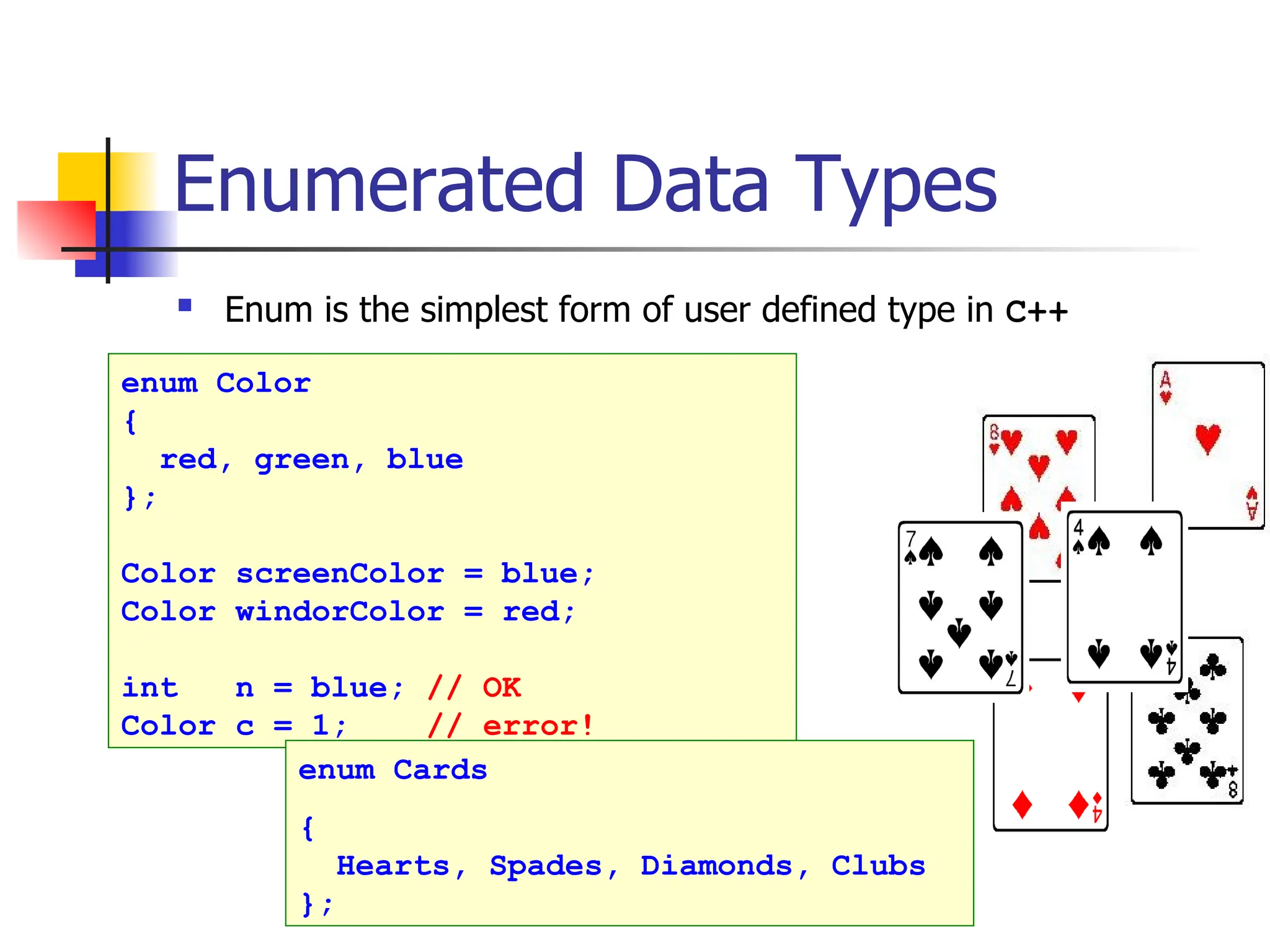 Enumerated Data Types  Enum is the simplest form of user defined type in C++ enum Color { red, green, blue }; Color screenColor = blue; Color windorColor = red; int n = blue; // OK Color c = 1; // error! enum Cards { Hearts, Spades, Diamonds, Clubs }; 