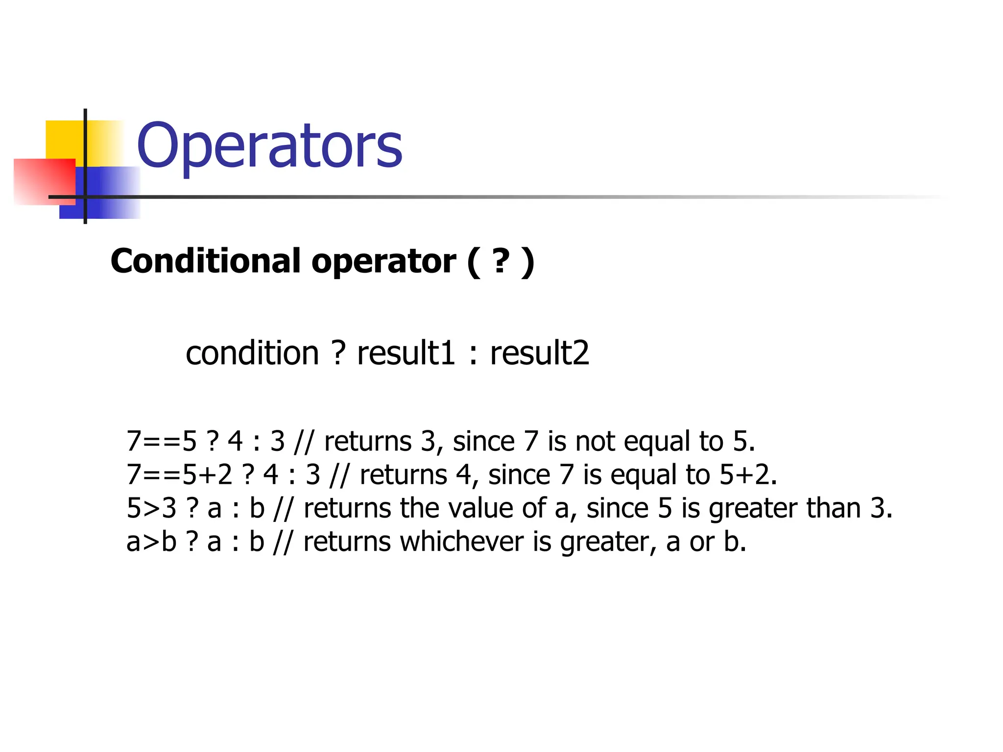 Operators Conditional operator ( ? ) condition ? result1 : result2 7==5 ? 4 : 3 // returns 3, since 7 is not equal to 5. 7==5+2 ? 4 : 3 // returns 4, since 7 is equal to 5+2. 5>3 ? a : b // returns the value of a, since 5 is greater than 3. a>b ? a : b // returns whichever is greater, a or b. 