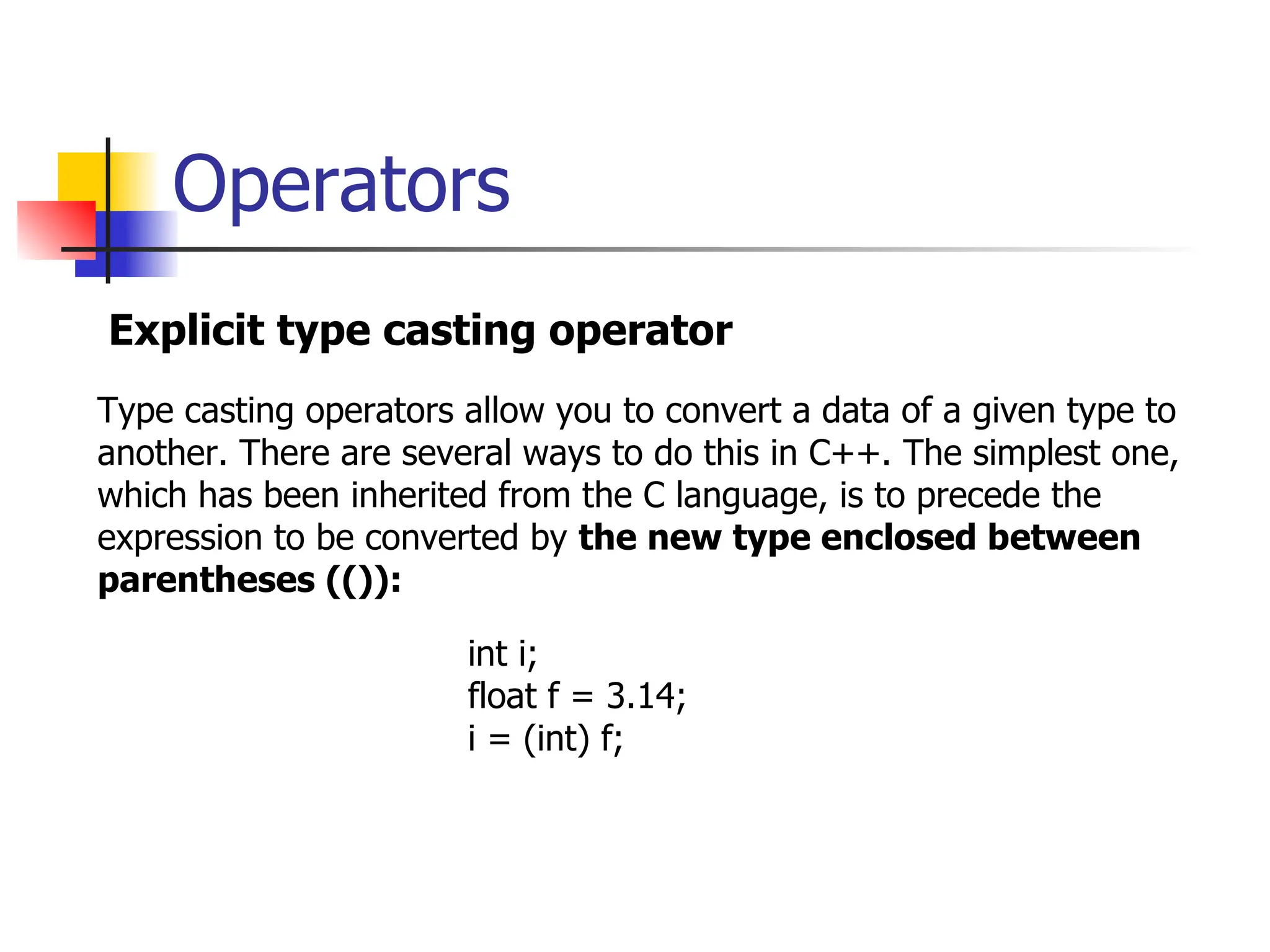 Operators Explicit type casting operator Type casting operators allow you to convert a data of a given type to another. There are several ways to do this in C++. The simplest one, which has been inherited from the C language, is to precede the expression to be converted by the new type enclosed between parentheses (()): int i; float f = 3.14; i = (int) f; 