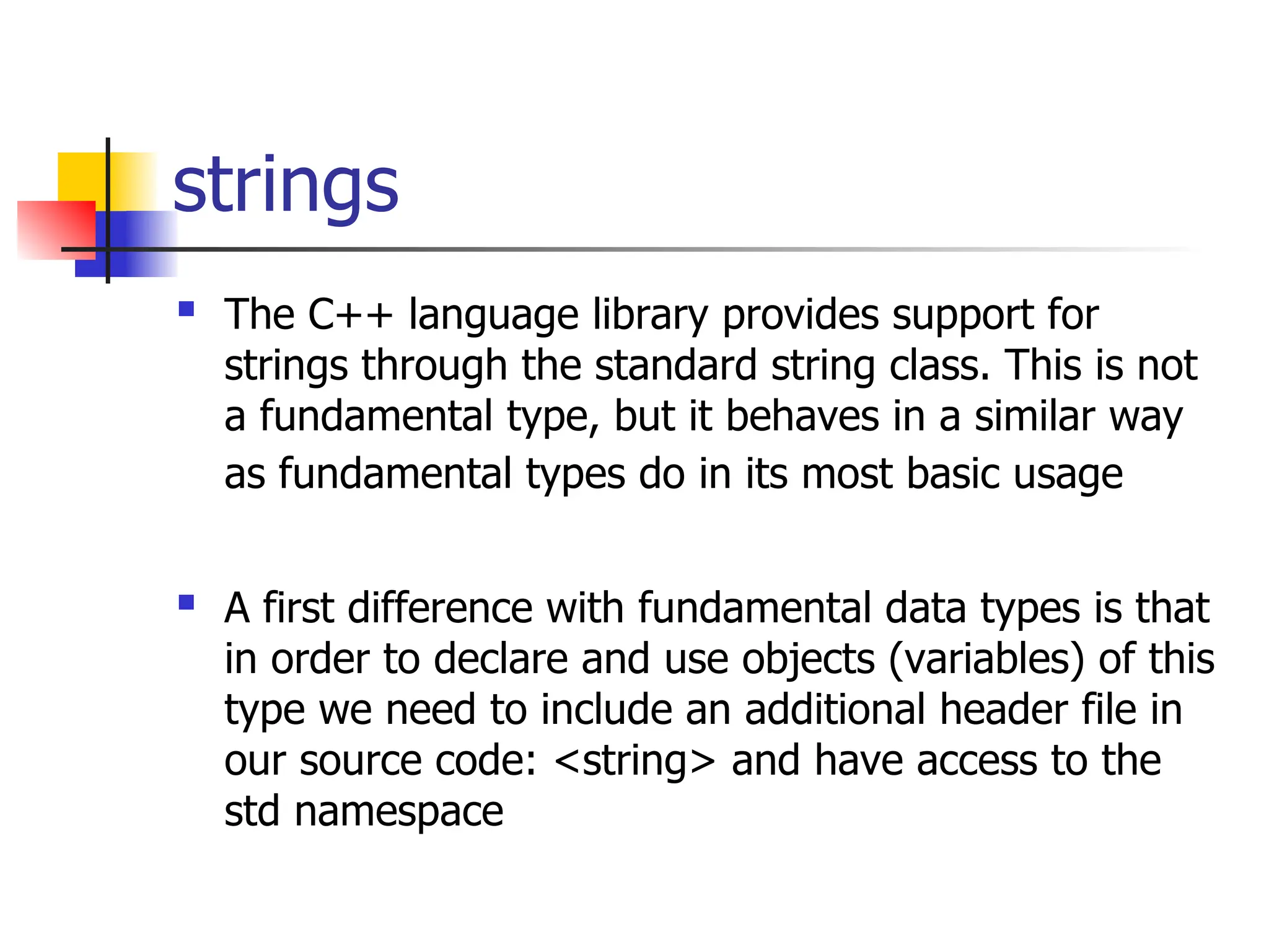 strings  The C++ language library provides support for strings through the standard string class. This is not a fundamental type, but it behaves in a similar way as fundamental types do in its most basic usage  A first difference with fundamental data types is that in order to declare and use objects (variables) of this type we need to include an additional header file in our source code: <string> and have access to the std namespace 
