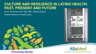CULTURE AND RESILIENCE IN LATINO HEALTH:
PAST, PRESENT AND FUTURE
Efrain Talamantes, MD, MBA, MSc, Medical Director
AltaMed Institute for Health Equity
Elevating Equity
 