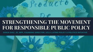SONJA DIAZ, JD, MPP, FOUNDING DIRECTOR, UCLA LATINO POLICY & POLITICS INITIATIVE
STRENGTHENING THE MOVEMENT
FOR RESPONSIBLE PUBLIC POLICY
 