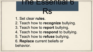 1. Set clear rules.
2. Teach how to recognize bullying.
3. Teach how to report bullying.
4. Teach how to respond to bullying.
5. Teach how to refuse bullying.
6. Replace current beliefs or
behavior.
The Essential 6
Rs
 