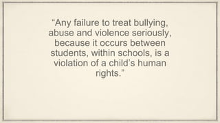 “Any failure to treat bullying,
abuse and violence seriously,
because it occurs between
students, within schools, is a
violation of a child’s human
rights.”
 