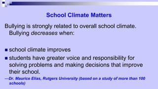School Climate Matters
Bullying is strongly related to overall school climate.
Bullying decreases when:
 school climate improves
 students have greater voice and responsibility for
solving problems and making decisions that improve
their school.
—Dr. Maurice Elias, Rutgers University (based on a study of more than 100
schools)
 